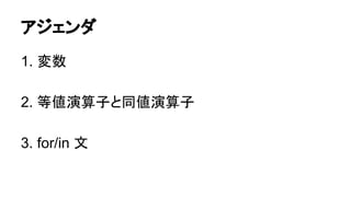 アジェンダ
1. 変数
2. 等値演算子と同値演算子
3. for/in 文

 