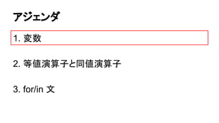 アジェンダ
1. 変数
2. 等値演算子と同値演算子
3. for/in 文

 