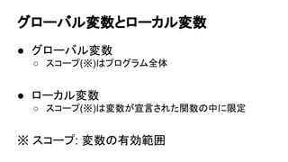 グローバル変数とローカル変数
● グローバル変数
○ スコープ(※)はプログラム全体

● ローカル変数
○ スコープ(※)は変数が宣言された関数の中に限定

※ スコープ: 変数の有効範囲

 