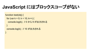 JavaScript にはブロックスコープがない
function test(obj) {
for (var k = 0; k < 10; k++) {
console.log(k); // 0 から 9 が出力される
}
console.log(k); // 10 が出力される
}

 