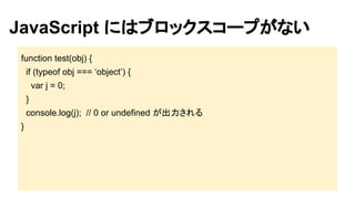 JavaScript にはブロックスコープがない
function test(obj) {
if (typeof obj === ‘object’) {
var j = 0;
}
console.log(j); // 0 or undefined が出力される
}

 