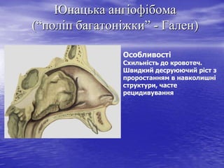 Юнацька ангіофібома
(“поліп багатоніжки” - Гален)
Особливості

Схильність до кровотеч.
Швидкий десруюючий ріст з
проростанням в навколишні
структури, часте
рецидивування

 