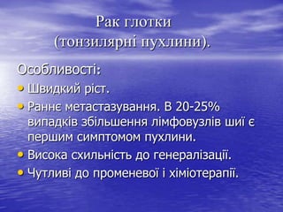 Рак глотки
(тонзилярні пухлини).
Особливості:

• Швидкий ріст.
• Раннє метастазування. В 20-25%

випадків збільшення лімфовузлів шиї є
першим симптомом пухлини.
• Висока схильність до генералізації.
• Чутливі до променевої і хіміотерапії.

 