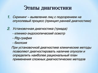 Этапы диагностики
1. Скрининг – выявление лиц с подозрением на

опухолевый процесс (принцип ранней диагностики)

2. Установочная диагностика (триада)

- клинико-эндоскопический осмотр
- Rtg-графия
- биопсия
При установочной диагностике клинические методы
позволяют диагностировать наличие опухоли и
определить наиболее рациональный план
применения сложных диагностических методов

 
