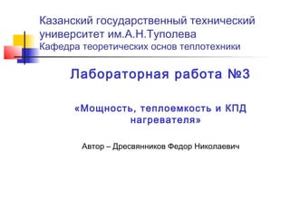 Казанский государственный технический
университет им.А.Н.Туполева
Кафедра теоретических основ теплотехники

Лабораторная работа №3
«Мощность, теплоемкость и КПД
нагревателя»
Автор – Дресвянников Федор Николаевич

 