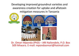 Developing improved groundnut varieties and
awareness creation for uptake and aflatoxin
mitigation measures in Tanzania

Dr. Omari Mponda (PhD) – ARI Naliendele, P.O. Box
509 Mtwara. E-mail: mpondaomari@hotmail.com

 