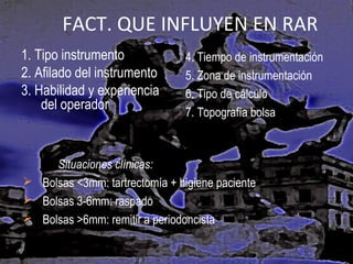 FACT. QUE INFLUYEN EN RAR
1. Tipo instrumento
2. Afilado del instrumento
3. Habilidad y experiencia
del operador

4. Tiempo de instrumentación
5. Zona de instrumentación
6. Tipo de cálculo
7. Topografía bolsa

Situaciones clínicas:
 Bolsas <3mm: tartrectomía + higiene paciente
 Bolsas 3-6mm: raspado
 Bolsas >6mm: remitir a periodoncista

 