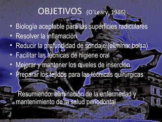 OBJETIVOS
•
•
•
•
•
•

(O´Leary, 1986)

Biología aceptable para las superficies radiculares
Resolver la inflamación
Reducir la profundidad de sondaje (eliminar bolsa)
Facilitar las técnicas de higiene oral
Mejorar y mantener los niveles de inserción
Preparar los tejidos para las técnicas quirúrgicas
Resumiendo: eliminación de la enfermedad y
mantenimiento de la salud periodontal

 