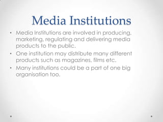 Media Institutions
• Media Institutions are involved in producing,
marketing, regulating and delivering media
products to the public.
• One institution may distribute many different
products such as magazines, films etc.
• Many institutions could be a part of one big
organisation too.

 
