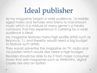 Ideal publisher
As my magazine targets a wide audience, 16-middle
aged males and females who listens to mainstream
music which is a mixture of many genre’s a media
company that has experience in catering for a wide
audience is ideal.
My magazine features many high profile artists such as
Beyoncé, T.I. and therefor would need a big budget
to feature such artists.
They would advertise the magazine on TV, radio and
via posters which would also need a high budget.
Readers should be able to by it from major consumer
stores that sells magazines such as WHSmiths, digital
copies are also an option.

 