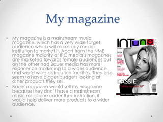 My magazine
• My magazine is a mainstream music
magazine, which has a very wide target
audience which will make any media
institution to market it. Apart from the NME
magazine majority of IPC media’s magazines
are marketed towards female audiences but
on the other had Bauer media has more
experience marketing to a wider audience
and world wide distribution facilities. They also
seem to have bigger budgets looking at
other products they sell.
• Bauer magazine would sell my magazine
because they don’t have a mainstream
music magazine under their institution, it
would help deliver more products to a wider
audience.

 