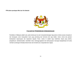 FPN dalam penetapan Misi dan Visi Sekolah

FALSAFAH PENDIDIKAN KEBANGSAAN
Pendidikan di Malaysia adalah satu usaha berterusan ke arah memperkembangkan lagi potensi individu secara menyeluruh
dan bersepadu untuk mewujudkan insan yang seimbang dan harmonis dari segi intelek, rohani, emosi dan jasmani
berdasarkan kepercayaan dan kepatuhan kepada Tuhan. Usaha ini adalah bagi melahirkan rakyat yang berilmu
pengetahuan, berketerampilan, berakhlak mulia, bertanggungjawab dan berkeupayaan mencapai kesejahteraan diri serta
memberi sumbangan terhadap keharmonian dan kemakmuran masyarakat dan negara.

10

 