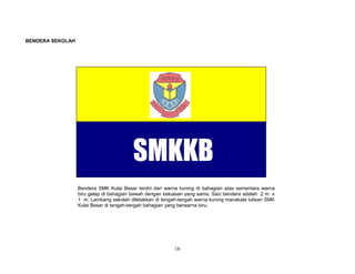 BENDERA SEKOLAH

SMKKB
Bendera SMK Kulai Besar terdiri dari warna kuning di bahagian atas sementara warna
biru gelap di bahagian bawah dengan keluasan yang sama. Saiz bendera adalah 2 m x
1 m. Lambang sekolah diletakkan di tengah-tengah warna kuning manakala tulisan SMK
Kulai Besar di tengah-tengah bahagian yang berwarna biru.

16

 