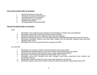 ETIKA KERJA WARGA SMK KULAI BESAR
i.
ii.
iii.
iv.
v.
vi.

Berkhidmat dengan niat yang baik
Bertingkah laku dengan berbudi bahasa
Sentiasa berusaha ke arah kebaikan
Memperkotakan apa yang dikata
Berdisiplin dan beradab
Bertanggungjawab dan Berakauntabiliti

PIAGAM PELANGGAN SMK KULAI BESAR
Murid
i.
ii.
iii.
iv.
v.
vi.

Memastikan murid mengikuti proses pengajaran dan pembelajaran mengikut masa yang ditetapkan.
Memastikan keselamatan murid terjamin semasa berada di sekolah.
Memastikan kegiatan kokurikulum dijalankan pada masa yang ditetapkan.
Memberi peluang kepada semua murid untuk bergiat aktif dan mengembangkan bakat dalam aktiviti kokurikulum.
Memastikan penyediaan makanan oleh pihak kantin sekolah suci dan berkhasiat mengikut harga yang telah
ditetapkan dalam tender.
Memastikan semua murid yang layak berhak mendapat buku SPBT.

Guru Dan Staf
i.
ii.
iii.
iv.
v.
vi.
vii.

Memastikan guru yang baru dilantik, menerima gaji dalam masa kurang 3 bulan.
Mengadakan sesi perkembangan staf dan kursus motivasi sekurang-kurangnya 4 kali setahun.
Semua tuntutan perjalanan diproses dalam masa 2 minggu selepas borang dihantar.
Memastikan urusan pengesahan jawatan staf dibuat dalam masa 1-3 tahun.
Memastikan semua guru mendapat buku rekod mengajar, jadual waktu persendirian sehari sebelum sesi
persekolahan bermula.
Membekalkan maklumat sekolah dan buku senarai tugas kepada guru dan staf baru.
Memberikan ganjaran yang sesuai mengikut prestasi dan peluang peningkatan kerjaya kepada semua staf

18

 