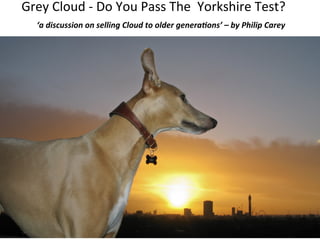 Grey	
  Cloud	
  -­‐	
  Do	
  You	
  Pass	
  The	
  	
  Yorkshire	
  Test?	
  
	
  ‘a	
  discussion	
  on	
  selling	
  Cloud	
  to	
  older	
  genera1ons’	
  –	
  by	
  Philip	
  Carey	
  	
  

 