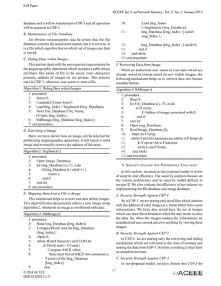 Full Paper
ACEEE Int. J. on Network Security , Vol. 5, No. 1, January 2014
database and it will be transferred to CSP-3 and all operation
will be occurred in CSP-3.
B. Maintenance of File Database
An obvious misconception may be arisen that the file
database contains the actual information, but it is not true. It
is a file which signifies that on which set of images our data
is stored.
C. Hiding Data within Images
This portion deals with the pre-requisite requirements for
the steganographic operations which includes a table where
attributes like name of file to be saved, total characters
presents, address of images etc are present. This process
runs in CSP-3, whenever user wants to store a file.
Algorithm 1: Hiding Data within Images
1: procedure
2: Select F;
3: Compute CCount from F;
4: Load Img_Index = ImgSearch (Img_Database);
5: Store File_Database (File_Name,
CCount, Img_Index);
6: MdfImage (Img_Database [Img_Index]);
7: end procedure.
D. Searching of Image
Here, we have shown how an image can be selected for
performing steganographic operations. It will search a valid
image and eventually returns the address of the same.
Algorithm 2: ImgSearch ()
1: procedure
2:
Open Image_Database;
3: for Img_Database (i), i?1, n do
4:
if (Img_Database (i).valid==1)
5:
return i;
6:
end if
7:
end for
8: end procedure
E. Mapping Data from a File to Image
This mechanism helps us to store raw data within images.
This algorithm also dynamically selects a new image using
algorithm 2, whenever an image is overflowed with data.

10:
11:

Load Img_Index
1=ImgSearch (Img_Database);
Img_Database [Img_Index 1].valid=
Img_Index 1;

12:
Img_Database [Img_Index 1].valid=0;
13:
end if
14:
end while
15: end procedure
F. Retrieving Data from Image
When an authorized user wants to view data which are
already stored in remote cloud servers within images, the
following mechanism helps us to retrieve data into human
readable format.
Algorithm 4: RdfImage ()
1: procedure
2:
Read F;
3:
for File_Database (i), i?1, m do
4:
if (F exits)
5:
I=Addres of image associated with F;
6:
end if
7:
end for
8:
Open Img_Database;
9:
Read Image_Database [I];
10:
Open an FTemp;
11:
while (Until all characters are within in FTemp) do
12:
k=Convert A8 to Character
13:
write k into FTemp;
14:
end while
15: end procedure
V. SEQUIRITY ANALISIS AND PERFORMANCE EVALUATION
In this section, we analyze our proposed model in terms
of security and efficiency. Our security analysis focuses on
the system architecture and its security model defined in
section II. We also evaluate the efficiency of our scheme via
implementing the file database and image database.
A. Security Strength Against CSP-1
As in CSP-1, we are storing only set of files which contains
only the address of valid images (i.e. those which have some
information). We have also stored here the set of images
which can store the information when the user wants to store
the data. So, when the images contain the information, an
unauthorized user cannot perceive anything by viewing these
images.

Algorithm 3: MdfImage ()
1: procedure
2:
Read Img_Database [Img_Index];
3:
Compute PixelCount for Img_Database
[Img_Index];
B. Security Strength Against CSP-2
4:
Open F;
In CSP-2, we are storing only the retrieving and hiding
5:
while (Read Characters until EOF) do
mechanism which we will need at the time of viewing and
6:
if (PixelCount < CCount)
storing the data from CSP-3. So there is nothing to fear from
7:
Compute ASCII value;
an unauthorized user.
8:
Store each bits of ASCII into consecutive
C. Security Strength Against CSP-3
8 pixels of the Img_Database
[Img_Index];
In our proposed model, we have chosen this CSP-3 for
9:
else
17
© 2014 ACEEE
DOI: 01.IJNS.5.1. 3

 