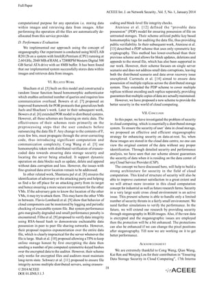 Full Paper
ACEEE Int. J. on Network Security , Vol. 5, No. 1, January 2014
computational purpose for any operation i.e. storing data
within images and retrieving data from images. After
performing the operation all the files are automatically deallocated from this service provider.
D. Performance Evaluation
We implemented our approach using the concept of
steganography. Our experiment is conducted using MATLAB
R2012b on a system with Intel(R) Pentium (CPU) running at
2.60 GHz, 2048 MB of RAM, a 7200RPM Western Digital 500
GB Serial ATA drive with an 8MB buffer. It has been found
that our implemented system successfully stores data within
images and retrieves data from images.
VI. RELATED WORK

coding and block-level file integrity checks.
Ateniese et al. [12] defined the “provable data
possession” (PDP) model for ensuring possession of file on
untrusted storages. Their scheme utilized public key based
homomorphic tags for auditing the data file, thus providing
public verifiability. In their subsequent work, Ateniese et al.
[13] described a PDP scheme that uses only symmetric key
cryptography. This method has lower-overhead than their
previous scheme and allows for block updates, deletions and
appends to the stored file, which has also been supported in
our work. However, their scheme focuses on single server
scenario and does not address small data corruptions, leaving
both the distributed scenario and data error recovery issue
unexplored. Curtmola et al. [14] aimed to ensure data
possession of multiple replicas across the distributed storage
system. They extended the PDP scheme to cover multiple
replicas without encoding each replica separately, providing
guarantees that multiple copies of data are actually maintained.
However, we have proposed a new scheme to provide the
better security in the world of cloud computing.

Shacham et al. [5] built on this model and constructed a
random linear function based homomorphic authenticator
which enables unlimited number of queries and requires less
communication overhead. Bowers et al. [7] proposed an
improved framework for POR protocols that generalizes both
Juels and Shacham’s work. Later in their subsequent work,
VII. CONCLUION
Bowers et al. [6] extended POR model to distributed systems.
However, all these schemes are focusing on static data. The
In this paper, we have investigated the problem of security
effectiveness of their schemes rests primarily on the
in cloud computing, which is essentially a distributed storage
preprocessing steps that the user conducts before
system. To ensure the security of user’ data in cloud storage,
outsourcing the data file F. Any change to the contents of F,
we proposed an effective and efficient steganographic
even few bits, must propagate through the error-correcting
strategy for enhancing security on data-at-rest. So, when
code, thus introducing significant computation and
these images are stored in the cloud data centre, no one can
communication complexity. Cong Wang et al. [3] use
view the original content of the data without any proper
homomorphic token with distributed verification of erasureidentification. Through detailed security and performance
coded data towards ensuring data storage security and
analysis, we have seen that our scheme almost guarantees
locating the server being attacked. It support dynamic
the security of data when it is residing on the data center of
operation on data blocks such as update, delete and append
any Cloud Service Provider (CSP).
without data corruption and loss. However, the issues with
The concept we have discussed here, will help to build a
fine-grained data error location remain to be addressed.
strong architecture for security in the field of cloud
In other related work, Shantanu pal et al. [8] ensures the
computation. This kind of structure of security will also be
identification of adversary or the attacking party and helping
able to improve customer satisfaction to a great extent and
us find a far off place for an attacking party from its target
we will attract more investor in this cloud computation
and hence ensuring a more secure environment for the other
concept for industrial as well as future research farms. Security
VMs. If the adversary gets to know the location of the other
in a very large scale cross cloud environment is an active
VMs, it may try to attack them. This may harm the other VMs
issue. This present scheme is able to handle only a limited
in between. Flavio Lombardi et al. [9] show that behavior of
number of security threats in a fairly small environment. We
cloud components can be monitored by logging and periodic
need further simulations to verify the performance. In the
checking of executable system file. But system performance
future, we will extend our research by providing security
gets marginally degraded and small performance penalty is
through steganography in RGB images. Also, if the raw data
encountered. Filho et al. [9] proposed to verify data integrity
is encrypted and the steganographic issues are employed
using RSA-based hash to demonstrate escheatable data
then the protection will be a bit enhanced. The protections
possession in peer to peer file sharing networks. However,
can also be enhanced if we can change the pixel positions
their proposal requires exponentiation over the entire data
after steganography. Till now we are working on it to get
file, which is clearly impractical for the server whenever the
better performance.
file is large. Shah et al. [10] proposed allowing a TPA to keep
online storage honest by first encrypting the data then
ACKNOWLEDGMENT
sending a number of pre computed symmetric-keyed hashes
We are extremely thankful to Cong Wang, Qian Wang,
over the encrypted data to the auditor. However, their scheme
Kui Ren and Wenjing Lou for their contribution in “Ensuring
only works for encrypted files and auditors must maintain
Data Storage Security in Cloud Computing”, 17th Interna
long-term state. Schwarz et al. [11] proposed to ensure file
integrity across multiple distributed servers, using erasure18
© 2014 ACEEE
DOI: 01.IJNS.5.1.3

 