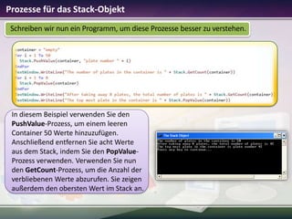 Prozesse für das Stack-Objekt
Schreiben wir nun ein Programm, um diese Prozesse besser zu verstehen.

In diesem Beispiel verwenden Sie den
PushValue-Prozess, um einem leeren
Container 50 Werte hinzuzufügen.
Anschließend entfernen Sie acht Werte
aus dem Stack, indem Sie den PopValueProzess verwenden. Verwenden Sie nun
den GetCount-Prozess, um die Anzahl der
verbliebenen Werte abzurufen. Sie zeigen
außerdem den obersten Wert im Stack an.

 