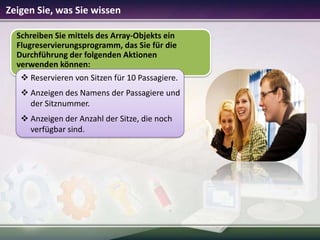Zeigen Sie, was Sie wissen
Schreiben Sie mittels des Array-Objekts ein
Flugreservierungsprogramm, das Sie für die
Durchführung der folgenden Aktionen
verwenden können:
 Reservieren von Sitzen für 10 Passagiere.
 Anzeigen des Namens der Passagiere und
der Sitznummer.
 Anzeigen der Anzahl der Sitze, die noch
verfügbar sind.

 