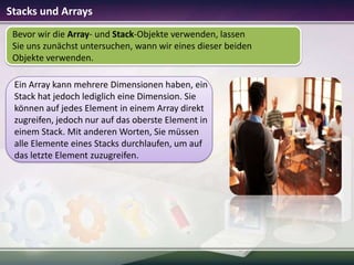 Stacks und Arrays
Bevor wir die Array- und Stack-Objekte verwenden, lassen
Sie uns zunächst untersuchen, wann wir eines dieser beiden
Objekte verwenden.
Ein Array kann mehrere Dimensionen haben, ein
Stack hat jedoch lediglich eine Dimension. Sie
können auf jedes Element in einem Array direkt
zugreifen, jedoch nur auf das oberste Element in
einem Stack. Mit anderen Worten, Sie müssen
alle Elemente eines Stacks durchlaufen, um auf
das letzte Element zuzugreifen.

 