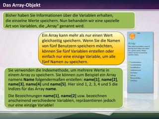 Das Array-Objekt
Bisher haben Sie Informationen über die Variablen erhalten,
die einzelne Werte speichern. Nun behandeln wir eine spezielle
Art von Variablen, die „Array“ genannt wird.
Ein Array kann mehr als nur einen Wert
gleichzeitig speichern. Wenn Sie die Namen
von fünf Benutzern speichern möchten,
können Sie fünf Variablen erstellen oder
einfach nur eine einzige Variable, um alle
fünf Namen zu speichern.
Sie verwenden die Indexmethode, um mehrere Werte in
einem Array zu speichern. Sie können zum Beispiel ein Array
namens Name folgendermaßen erstellen: name[1], name[2],
name[3], name[4] und name[5]. Hier sind 1, 2, 3, 4 und 5 die
Indizes für das Array name.
Die Bezeichnungen name[1], name[2] usw. bezeichnen
anscheinend verschiedene Variablen, repräsentieren jedoch
nur eine einzige Variable!

 