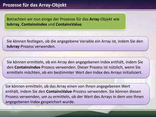 Prozesse für das Array-Objekt
Betrachten wir nun einige der Prozesse für das Array-Objekt wie
IsArray, ContainsIndex und ContainsValue.

Sie können festlegen, ob die angegebene Variable ein Array ist, indem Sie den
IsArray-Prozess verwenden.

Sie können ermitteln, ob ein Array den angegebenen Index enthält, indem Sie
den ContainsIndex-Prozess verwenden. Dieser Prozess ist nützlich, wenn Sie
ermitteln möchten, ob ein bestimmter Wert den Index des Arrays initialisiert.

Sie können ermitteln, ob das Array einen von Ihnen angegebenen Wert
enthält, indem Sie den ContainsValue-Prozess verwenden. Sie können diesen
Prozess verwenden, um zu ermitteln, ob der Wert des Arrays in dem von Ihnen
angegebenen Index gespeichert wurde.

 