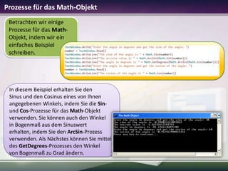 Prozesse für das Math-Objekt
Betrachten wir einige
Prozesse für das MathObjekt, indem wir ein
einfaches Beispiel
schreiben.

In diesem Beispiel erhalten Sie den
Sinus und den Cosinus eines von Ihnen
angegebenen Winkels, indem Sie die Sinund Cos-Prozesse für das Math-Objekt
verwenden. Sie können auch den Winkel
in Bogenmaß aus dem Sinuswert
erhalten, indem Sie den ArcSin-Prozess
verwenden. Als Nächstes können Sie mittels
des GetDegrees-Prozesses den Winkel
von Bogenmaß zu Grad ändern.

 