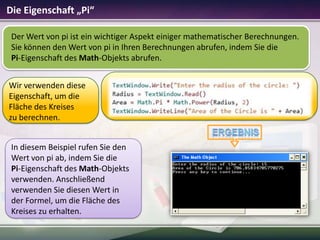 Die Eigenschaft „Pi“
Der Wert von pi ist ein wichtiger Aspekt einiger mathematischer Berechnungen.
Sie können den Wert von pi in Ihren Berechnungen abrufen, indem Sie die
Pi-Eigenschaft des Math-Objekts abrufen.
Wir verwenden diese
Eigenschaft, um die
Fläche des Kreises
zu berechnen.
In diesem Beispiel rufen Sie den
Wert von pi ab, indem Sie die
Pi-Eigenschaft des Math-Objekts
verwenden. Anschließend
verwenden Sie diesen Wert in
der Formel, um die Fläche des
Kreises zu erhalten.

 