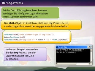 Der Log-Prozess
Bei der Durchführung komplexer Prozesse
benötigen Sie häufig den Logarithmuswert
(Basis 10) einer bestimmten Zahl.
Das Math-Objekt in Small Basic stellt den Log-Prozess bereit,
um den Logarithmuswert der angegebenen Zahl zu erhalten.

In diesem Beispiel verwenden
Sie den Log-Prozess, um den
Logarithmuswert von 22,3
zu erhalten.

 