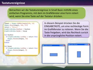 Tastaturereignisse
Betrachten wir die Tastaturereignisse in Small Basic mithilfe eines
einfachen Programms, mit dem im Grafikfenster eine Form rotiert
wird, wenn Sie eine Taste auf der Tastatur drücken.
In diesem Beispiel drücken Sie die
EINGABETASTE, um eine rechteckige Form
im Grafikfenster zu rotieren. Wenn Sie die
Taste freigeben, wird das Rechteck zurück
in die ursprüngliche Position rotiert.

 