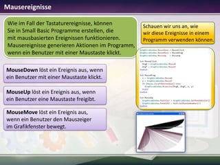 Mausereignisse
Wie im Fall der Tastaturereignisse, können
Sie in Small Basic Programme erstellen, die
mit mausbasierten Ereignissen funktionieren.
Mausereignisse generieren Aktionen im Programm,
wenn ein Benutzer mit einer Maustaste klickt.
MouseDown löst ein Ereignis aus, wenn
ein Benutzer mit einer Maustaste klickt.

MouseUp löst ein Ereignis aus, wenn
ein Benutzer eine Maustaste freigibt.
MouseMove löst ein Ereignis aus,
wenn ein Benutzer den Mauszeiger
im Grafikfenster bewegt.

Schauen wir uns an, wie
wir diese Ereignisse in einem
Programm verwenden können.

 