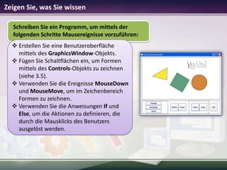Zeigen Sie, was Sie wissen
Schreiben Sie ein Programm, um mittels der
folgenden Schritte Mausereignisse vorzuführen:
 Erstellen Sie eine Benutzeroberfläche
mittels des GraphicsWindow-Objekts.
 Fügen Sie Schaltflächen ein, um Formen
mittels des Controls-Objekts zu zeichnen
(siehe 3.5).
 Verwenden Sie die Ereignisse MouseDown
und MouseMove, um im Zeichenbereich
Formen zu zeichnen.
 Verwenden Sie die Anweisungen If und
Else, um die Aktionen zu definieren, die
durch die Mausklicks des Benutzers
ausgelöst werden.

 