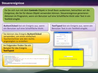 Steuerereignisse
Da Sie sich nun mit dem Controls-Objekt in Small Basic auskennen, betrachten wir die
Ereignisse, die Sie für dieses Objekt verwenden können. Steuerereignisse generieren
Aktionen im Programm, wenn ein Benutzer auf eine Schaltfläche klickt oder Text in ein
Textfeld eingibt.
ButtonClicked löst ein Ereignis aus, wenn
ein Benutzer auf eine Schaltfläche klickt.
Sie können das Ereignis ButtonClicked
verwenden, um einen einfachen
Taschenrechner wie den rechts
angezeigten zu erstellen:
Im Folgenden finden Sie ein
Beispiel für das Ereignis
TextTyped:

TextTyped löst ein Ereignis aus, wenn ein
Benutzer Text in ein Textfeld eingibt.

 
