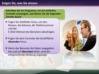 Zeigen Sie, was Sie wissen
Schreiben Sie ein Programm, um ein einfaches
Formular anzuzeigen, und führen Sie die folgenden
Schritte durch:

 Fügen Sie Textfelder hinzu, um den
Namen, die Adresse, die Telefonnummer
und die
E-Mail-Adresse des Benutzers abzufragen.
 Fügen Sie dem Formular die Schaltfläche
Absenden hinzu.
 Wenn der Benutzer die Daten angegeben
hat und auf Absenden klickt, wird die
entsprechende Meldung angezeigt.

 