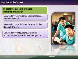 Das Controls-Objekt
In dieser Lektion erhalten Sie
Informationen über:
Verwenden verschiedener Eigenschaften des
Controls-Objekts.
Verwenden verschiedener Prozesse für das
Controls-Objekt.
Verwenden von Steuerereignissen für
Schaltflächen und Textfelder im Programm.

 