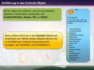 Einführung in das Controls-Objekt
Bisher haben Sie erfahren, wie Sie verschiedene
Objekte in Small Basic verwenden, wie
GraphicsWindow, Shapes, File und Math.

Diese Lektion führt Sie in das Controls-Objekt von
Small Basic ein. Mittels dieses Objekts können Sie
im Grafikfenster einfache Steuerelemente
anzeigen, wie Textfelder und Schaltflächen.

 