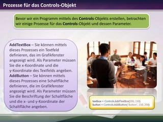 Prozesse für das Controls-Objekt
Bevor wir ein Programm mittels des Controls-Objekts erstellen, betrachten
wir einige Prozesse für das Controls-Objekt und dessen Parameter.

AddTextBox – Sie können mittels
dieses Prozesses ein Textfeld
definieren, das im Grafikfenster
angezeigt wird. Als Parameter müssen
Sie die x-Koordinate und die
y-Koordinate des Textfelds angeben.
AddButton – Sie können mittels
dieses Prozesses eine Schaltfläche
definieren, die im Grafikfenster
angezeigt wird. Als Parameter müssen
Sie die Beschriftung der Schaltfläche
und die x- und y-Koordinate der
Schaltfläche angeben.

 