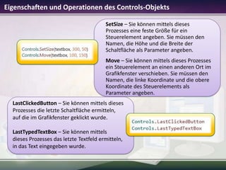 Eigenschaften und Operationen des Controls-Objekts
SetSize – Sie können mittels dieses
Prozesses eine feste Größe für ein
Steuerelement angeben. Sie müssen den
Namen, die Höhe und die Breite der
Schaltfläche als Parameter angeben.
Move – Sie können mittels dieses Prozesses
ein Steuerelement an einen anderen Ort im
Grafikfenster verschieben. Sie müssen den
Namen, die linke Koordinate und die obere
Koordinate des Steuerelements als
Parameter angeben.
LastClickedButton – Sie können mittels dieses
Prozesses die letzte Schaltfläche ermitteln,
auf die im Grafikfenster geklickt wurde.
LastTypedTextBox – Sie können mittels
dieses Prozesses das letzte Textfeld ermitteln,
in das Text eingegeben wurde.

 