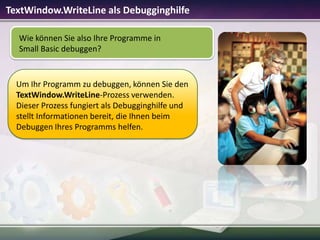 TextWindow.WriteLine als Debugginghilfe
Wie können Sie also Ihre Programme in
Small Basic debuggen?

Um Ihr Programm zu debuggen, können Sie den
TextWindow.WriteLine-Prozess verwenden.
Dieser Prozess fungiert als Debugginghilfe und
stellt Informationen bereit, die Ihnen beim
Debuggen Ihres Programms helfen.

 