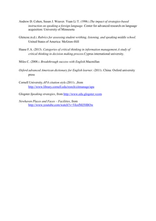 Andrew D. Cohen, Susan J. Weaver. Yuan Li T. (1996.).The impact of strategies-based
instruction on speaking a foreign language. Center for advanced research on language
acquisition: University of Minnesota
Glencoe.(n.d.). Rubrics for assessing student writhing, listening, and speaking middle school.
United States of America: McGraw-Hill
Haase F.A. (2013). Categories of critical thinking in information management.A study of
critical thinking in decision making process.Cyprus international university.
Miles C. (2008.). Breakthrough success with English.Macmillan
Oxford advanced American dictionary for English learner. (2011). China: Oxford university
press
Cornell University.APA citation style.(2011). ,from
http://www.library.cornell.edu/resrch/citmanage/apa
Glogster.Speaking strategies, from http://www.edu.glogster.vcom
Newhaven Places and Faces – Facilities, from
http://www.youtube.com/watch?v=VkxfMJ50BOw

 