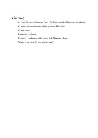 4. สื่ อการเรียนรู้
4.1 video: Newhaven Places and Faces - Facilities, example of hometown introduction
4.2 power point: vocabularies; places, grammar; There is/are
4.3 text: places
4.4exercise1: exchange
4.5 activity1: snakes and ladders, Activity 2: My dream village,
Activity 3: interview “In your neighborhood”

 