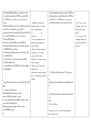 พร้อมทั้งใช้คาศัพท์ในการแต่งประโยค
5. ครู อธิบายหลักการใช้ไวยากรณ์ เรื่ อง
การใช้ there is / there are จาก power
point
ให้นกเรี ยนฟังและทาความเข้าใจและยกตั
ั
วอย่างประโยคเพื่อการนาไปใช้
6.ครู ตรวจสอบความเข้าใจในโครงสร้างไ
วยากรณ์โดยใช้เกม Let’s go there!!
โดยครู ให้นกเรี ยน
ั
แต่งประโยคโดยใช้ไวยากรณ์ที่เรี ยน
โดยนักเรี ยนต้องแต่งประโยคเกี่ยวกับสถ
านที่ที่มีในละแวกบ้าน
นักเรี ยนทุกคนต้องแต่งประโยคโดยใช้ส
ถานที่ไม่ซ้ ากัน
หากนักเรี ยนสามารถแต่งประโยคได้
จะได้รับสติ๊กเกอร์
หากนักเรี ยนคนใดได้สติ๊กเกอร์ มากที่สุด
จะเป็ นผูชนะ
้

5.นักเรี ยนฟังครู อธิบายหลักการใช้ไวยา
กรณ์และทาความเข้าใจหลักการใช้ไวย
ากรณ์ เรื่ อง การใช้ there is/ there are
6. นักเรี ยนเล่นเกม และแต่งประโยค
- Let’s go to my
village, there is a
big swimming
pool.
- Let’s go to my
village, there are
many convenient
stores.

- Makes a sentence
begin with Let’s go to
my village there
is…………… or
there are…………..
- Every student has to
make the sentence in
each round.
-If you cannot make a
sentence or it is the
same with before
student, you have to be
out of game
-The correct sentence
should be……………...
-Read the conversation 7. นักเรี ยนฟังบทสนทนา เรื่ องPlaces
by A is Mandy and B is
Diane
8.
*ครู แก้ไขประโยคและภาษาที่นกเรี ยนใช้
ั
นักเรี ยนอ่านออกเสี ยงตามกลุ่มที่แบ่งใ
ห้
ผิด
7. ครู แจกบทสนทนา
พร้อมทั้งเปิ ดบทสนทนาเรื่ อง
Placesให้นกเรี ยนฟัง 2 รอบ
ั
8. ครู แบ่งนักเรี ยนออกเป็ น 2กลุ่ม กลุ่ม A
และกลุ่ม Bโดยกลุ่ม A
เป็ นMandyและกลุ่ม B เป็ น Diane
แล้วให้ฝึกสนทนา
9.

9.นักเรี ยนตอบคาถามเกี่ยวกับบทสนท
นา
เช่น
-Yes, he does
-She likes to live in her hometown.
No, there isn’t.

 