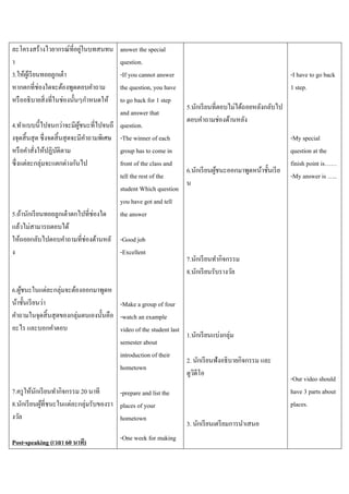 ่
ละโครงสร้างไวยากรณ์ที่อยูในบทสนทน
า
3.ให้ผเู้ รี ยนทอยลูกเต๋ า
หากตกที่ช่องใดจะต้องพูดตอบคาถาม
หรื ออธิ บายสิ่ งที่ในช่องนั้นๆกาหนดให้

answer the special
question.
-If you cannot answer
the question, you have
to go back for 1 step
and answer that
4.ทาแบบนี้ไปจนกว่าจะมีผชนะที่ไปจนถึ question.
ู้
งจุดสิ้ นสุ ด ซึ่ งจดสิ้ นสุ ดจะมีคาถามพิเศษ -The winner of each
หรื อคาสั่งให้ปฏิบติตาม
ั
group has to come in
ซึ่ งแต่ละกลุ่มจะแตกต่างกันไป
front of the class and
tell the rest of the
student Which question
you have got and tell
5.ถ้านักเรี ยนทอยลูกเต๋ าตกไปที่ช่องใด the answer
แล้วไม่สามารถตอบได้
ให้ถอยกลับไปตอบคาถามที่ช่องด้านหลั -Good job
ง
-Excellent

-I have to go back
1 step.
5.นักเรี ยนที่ตอบไม่ได้ถอยหลังกลับไป
ตอบคาถามช่องด้านหลัง

6.นักเรี ยนผูชนะออกมาพูดหน้าชั้นเรี ย
้
น

7.นักเรี ยนทากิจกรรม
8.นักเรี ยนรับรางวัล

6.ผูชนะในแต่ละกลุ่มจะต้องออกมาพูดห
้
น้าชั้นเรี ยนว่า
-Make a group of four
คาถามในจุดสิ้ นสุ ดของกลุ่มตนเองนั้นคือ -watch an example
อะไร และบอกคาตอบ
video of the student last
1.นักเรี ยนแบ่งกลุ่ม
semester about
introduction of their
2. นักเรี ยนฟังอธิ บายกิจกรรม และ
hometown
ดูวดีโอ
ิ
7.ครู ให้นกเรี ยนทากิจกรรม 20 นาที
ั
-prepare and list the
8.นักเรี ยนผูที่ชนะในแต่ละกลุ่มรับของรา places of your
้
งวัล
hometown
Post-speaking (เวลา 60 นาที)

-One week for making

-My special
question at the
finish point is……
-My answer is …..

3. นักเรี ยนเตรี ยมการนาเสนอ

-Our video should
have 3 parts about
places.

 