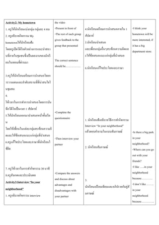 Activity2: My hometown
1. ครู ให้นกเรี ยนแบ่งกลุ่ม กลุ่มละ 4 คน
ั
2. ครู อธิ บายกิจกรรม My
hometownให้นกเรี ยนฟัง
ั
โดยครู เปิ ดวิดีโอตัวอย่างการแนะนาสถา
นที่ภายในชุมชนซึ่งเป็ นผลงานของนักเรี
่
ยนในเทอมที่ผานมา

the video
-Present in front of
4.นักเรี ยนเตรี ยมการนาเสนอภายใน 1
-The rest of each group สัปดาห์
gives feedback to the
5.นักเรี ยนนาเสนอ
group that presented
และเพื่อนกลุ่มอื่นๆสะท้อนความคิดแล
The correct sentence
should be…………….

ะให้ขอเสนอแนะแก่กลุ่มที่นาเสนอ
้

-I think your
hometown will be
more interested, if
it has a big
department store.

6.นักเรี ยนแก้ไขประโยคและภาษา

3.ครู ให้นกเรี ยนเตรี ยมการนาเสนอโดยก
ั
ารวางแผนและลาดับสถานที่ที่น่าสนใจใ
นชุมชน
4.
ให้เวลาในการทาการนาเสนอโดยการบัน
ทึกวิดีโอเป็ นเวลา 1 สัปดาห์
5.ให้นกเรี ยนออกมานาเสนอหน้าชั้นเรี ย
ั
น

-Complete the
questionnaire

โดยให้เพื่อนในแต่ละกลุ่มสะท้อนความคิ
ดและให้ขอเสนอแนะแก่กลุ่มที่นาเสนอ
้
6.ครู แก้ไขประโยคและภาษาที่นกเรี ยนใ
ั
ช้ผด
ิ

7. ครู ให้เวลาในการทากิจกรรม 30 นาที
8.ครู สังเกตและประเมินผล
Activity3:Interview “In your
neighborhood”
1. ครู อธิ บายกิจกรรม interview

-Then interview your
partner

-Compare the answers
and discuss about
advantages and
disadvantages with
your partner

1. นักเรี ยนฟังอธิ บายวิธีการทากิจกรรม
Interview “In your neighborhood”
แล้วตอบคาถามในแบบสัมภาษณ์
-Is there a big park
in your
neighborhood?
2. นักเรี ยนสัมภาษณ์
-Where can you go
out with your
friends?
-I like …..in your
neighborhood
because…………
3.
-I don’t like ……..
นักเรี ยนเปรี ยบเทียบและอภิปรายกับคู่สั
in your
มภาษณ์
neighborhood
because…………..

 