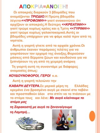 ΑΠΟΚΡΙΑ=ΑΝΟΙΞΗ!
Οη απνθξηέο δηαξθνύλ 3 βδνκάδεο πνπ
νλνκάδνληαη ΣΡΙΩΔΙΟ.Η Πξώηε βδνκάδα
ιέγεηαη<<ΠΡΟΦΩΝΗ>> γηαηί αλαθνηλώλεη όηη
αξρίδνπλ νη απνθξηέο.Η δεύηεξε <<ΚΡΕΑΣΙΝΗ>>
γηαηί ηξώκε θπξίωο θξέαο θαη ε Σξίηε <<ΣΤΡΙΝΗ>>
γηαηί ηξώκε θπξίωο γαιαθηνθνκηθά.Απηέο νη
βδνκάδεο ππάξρνπλ γηα λα θάκε θαιά πξηλ από ηε
λεζηεία.
Απηή ε γηνξηή γίλεηε από ηα αξραία ρξόληα.Οη
άλζξωπνη έθαλαλ παξόκνηεο ηειέηεο γηα λα
γηνξηάζνπλ ηνλ εξρνκό ηεο άλνημεο.Φνξνύζαλ
κάζθεο από δέξκαηα δώωλ θαη θνπδνύληα γηα λα
μππλήζνπλ ηε γε από ηε ρεηκεξή αλάξθε
Σε γηνξηή απηή ηε ζπλαληάκε κε δηάθνξεο
νλνκαζίεο όπωο:
ΚΟΤΔΟΤΝΟΦΟΡΟΙ, ΓΕΡΟΙ θ.α.
Απηή ε γηνξηή ηειεηώλεη ηελ

ΚΑΘΑΡΗ ΔΕΤΣΕΡΑ.΢ε κεξηθά κέξε ηε
Ειιάδαο
θξεκάλε έλα βξαζκέλν απγό κε ζθνηλί ζην ηαβάλη
θαη πξνζπαζνύλ όινη ζην ζπίηη λα ην πηάζνπλ κε
ην ζηόκα ηνπο θαη ιέλε: Με αςγό κλείνοςμε το
στόμα μαρ
τη ΢απακοστή με αςγό το ξανανοίγοςμε

τη Λαμππή…

 