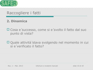 Raccogliere i fatti
2. Dinamica
 Cosa è successo, come si è svolto il fatto dal suo
punto di vista?
 Quale attività̀ stava svolgendo nel momento in cui
si è verificato il fatto?

Rev. 1 – Mar. 2013

Infortuni e incidenti mancati

slide 10 di 18

 