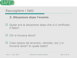 Raccogliere i fatti
3. Situazione dopo l’evento
 Quale era la situazione dopo che si è verificato
il fatto?
 Chi si trovava dove?
 Cosa (pezzo da lavorare, utensile, ecc.) si
trovava dove? In quale stato?
Rev. 1 – Mar. 2013

Infortuni e incidenti mancati

slide 11 di 18

 