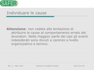 Individuare le cause

Attenzione: non cedete alla tentazione di
attribuire le cause al comportamento errato dei
lavoratori. Nella maggior parte dei casi gli eventi
indesiderati sono dovuti a carenze a livello
organizzativo e tecnico.

Rev. 1 – Mar. 2013

Infortuni e incidenti mancati

slide 13 di 18

 