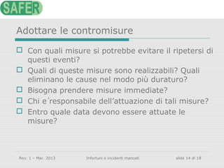 Adottare le contromisure
 Con quali misure si potrebbe evitare il ripetersi di
questi eventi?
 Quali di queste misure sono realizzabili? Quali
eliminano le cause nel modo più duraturo?
 Bisogna prendere misure immediate?
 Chi è responsabile dell’attuazione di tali misure?
 Entro quale data devono essere attuate le
misure?

Rev. 1 – Mar. 2013

Infortuni e incidenti mancati

slide 14 di 18

 
