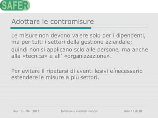 Adottare le contromisure
Le misure non devono valere solo per i dipendenti,
ma per tutti i settori della gestione aziendale;
quindi non si applicano solo alle persone, ma anche
alla «tecnica» e all’ «organizzazione».
Per evitare il ripetersi di eventi lesivi è necessario
estendere le misure a più settori.

Rev. 1 – Mar. 2013

Infortuni e incidenti mancati

slide 15 di 18

 